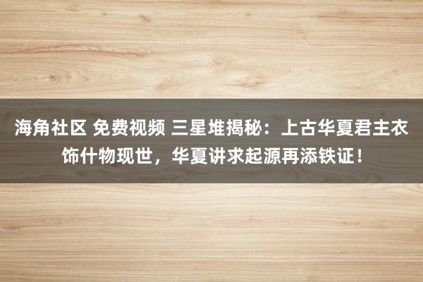 海角社区 免费视频 三星堆揭秘：上古华夏君主衣饰什物现世，华夏讲求起源再添铁证！