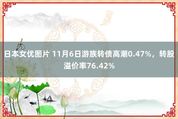 日本女优图片 11月6日游族转债高潮0.47%，转股溢价率76.42%