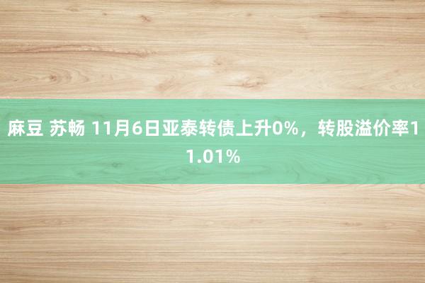 麻豆 苏畅 11月6日亚泰转债上升0%，转股溢价率11.01%