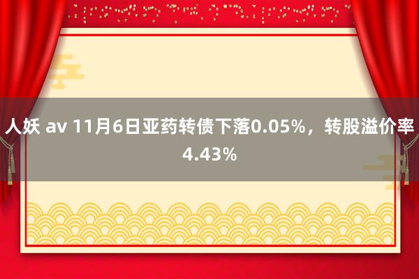 人妖 av 11月6日亚药转债下落0.05%，转股溢价率4.43%