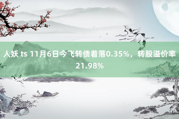 人妖 ts 11月6日今飞转债着落0.35%，转股溢价率21.98%