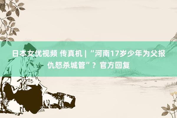 日本女优视频 传真机 | “河南17岁少年为父报仇怒杀城管”？官方回复