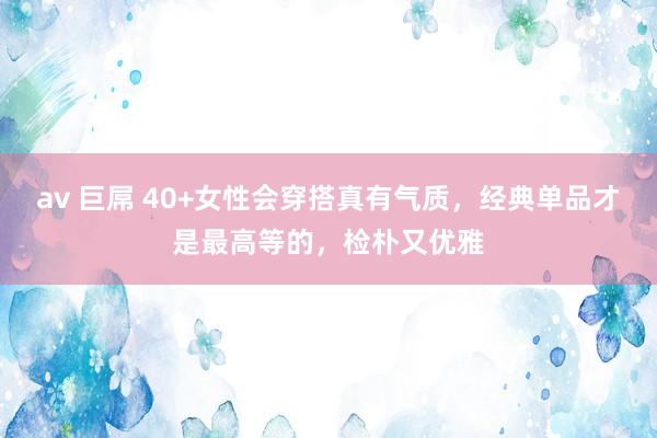 av 巨屌 40+女性会穿搭真有气质，经典单品才是最高等的，检朴又优雅