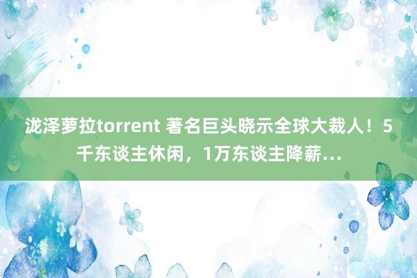 泷泽萝拉torrent 著名巨头晓示全球大裁人！5千东谈主休闲，1万东谈主降薪…