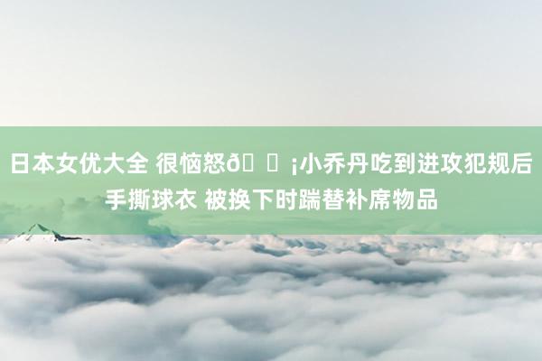 日本女优大全 很恼怒😡小乔丹吃到进攻犯规后手撕球衣 被换下时踹替补席物品