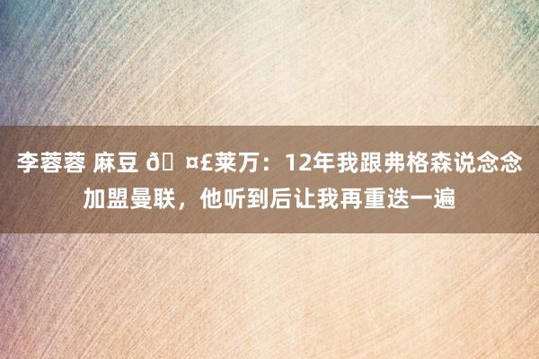 李蓉蓉 麻豆 🤣莱万：12年我跟弗格森说念念加盟曼联，他听到后让我再重迭一遍