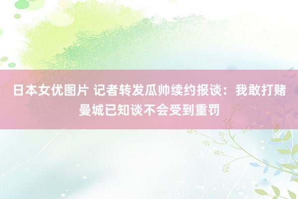 日本女优图片 记者转发瓜帅续约报谈：我敢打赌曼城已知谈不会受到重罚