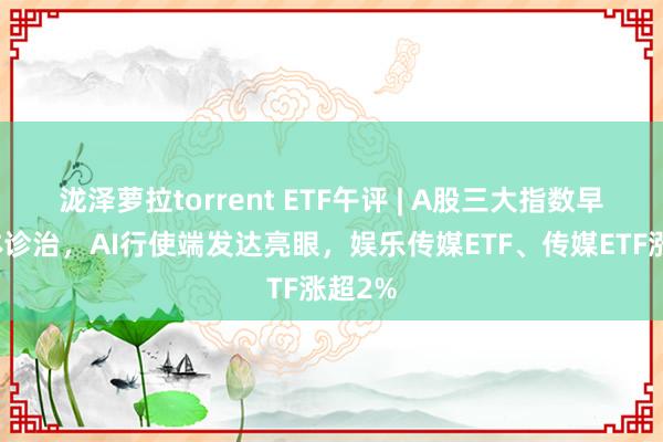 泷泽萝拉torrent ETF午评 | A股三大指数早盘集体诊治，AI行使端发达亮眼，娱乐传媒ETF、传媒ETF涨超2%