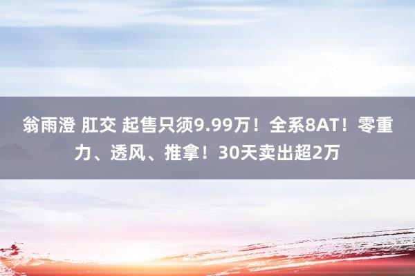 翁雨澄 肛交 起售只须9.99万！全系8AT！零重力、透风、推拿！30天卖出超2万