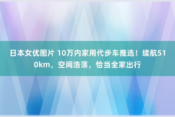 日本女优图片 10万内家用代步车推选！续航510km，空间浩荡，恰当全家出行