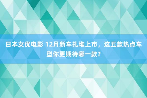 日本女优电影 12月新车扎堆上市，这五款热点车型你更期待哪一款？