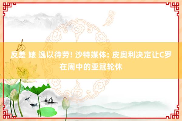 反差 婊 逸以待劳! 沙特媒体: 皮奥利决定让C罗在周中的亚冠轮休