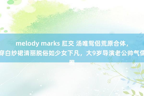 melody marks 肛交 汤唯鸳侣荒原合体，她穿白纱裙清丽脱俗如少女下凡，大9岁导演老公帅气儒雅