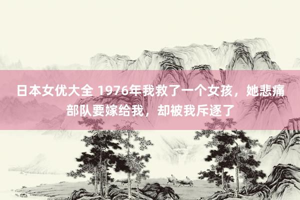 日本女优大全 1976年我救了一个女孩，她悲痛部队要嫁给我，却被我斥逐了