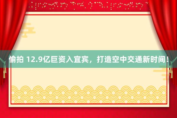 偷拍 12.9亿巨资入宜宾，打造空中交通新时间！