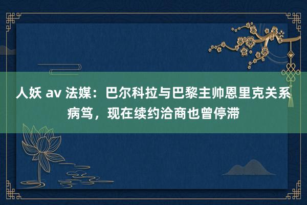 人妖 av 法媒：巴尔科拉与巴黎主帅恩里克关系病笃，现在续约洽商也曾停滞