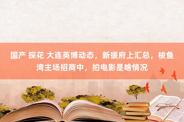 国产 探花 大连英博动态，新援府上汇总，梭鱼湾主场招商中，拍电影是啥情况