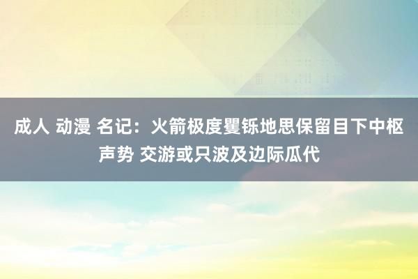 成人 动漫 名记：火箭极度矍铄地思保留目下中枢声势 交游或只波及边际瓜代