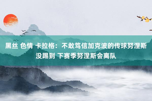 黑丝 色情 卡拉格：不敢笃信加克波的传球努涅斯没踢到 下赛季努涅斯会离队