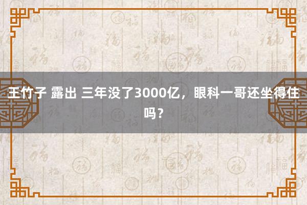 王竹子 露出 三年没了3000亿，眼科一哥还坐得住吗？