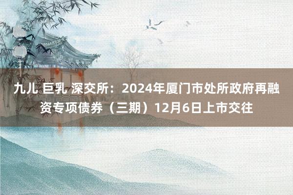 九儿 巨乳 深交所：2024年厦门市处所政府再融资专项债券（三期）12月6日上市交往