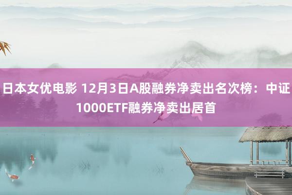 日本女优电影 12月3日A股融券净卖出名次榜：中证1000ETF融券净卖出居首