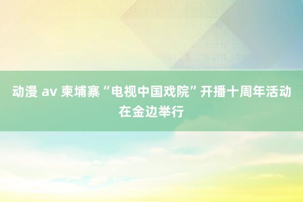 动漫 av 柬埔寨“电视中国戏院”开播十周年活动在金边举行