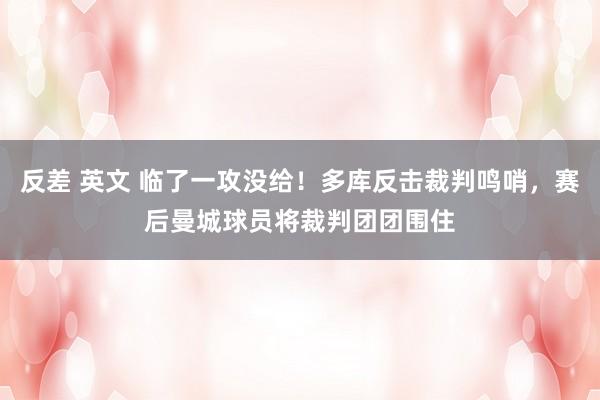 反差 英文 临了一攻没给！多库反击裁判鸣哨，赛后曼城球员将裁判团团围住