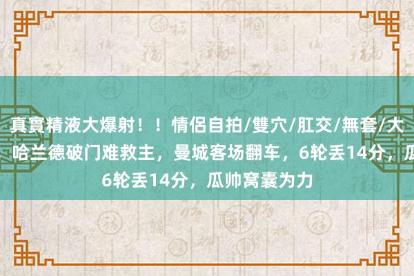 真實精液大爆射！！情侶自拍/雙穴/肛交/無套/大量噴精 2-2！哈兰德破门难救主，曼城客场翻车，6轮丢14分，瓜帅窝囊为力