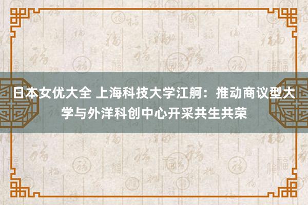 日本女优大全 上海科技大学江舸：推动商议型大学与外洋科创中心开采共生共荣