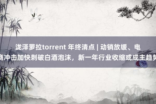 泷泽萝拉torrent 年终清点 | 动销放缓、电商冲击加快刺破白酒泡沫，新一年行业收缩或成主趋势