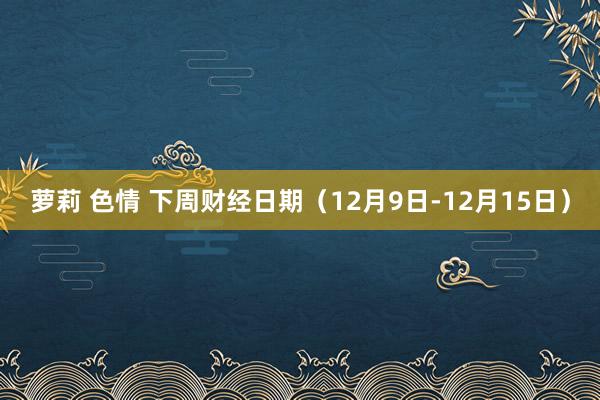 萝莉 色情 下周财经日期（12月9日-12月15日）