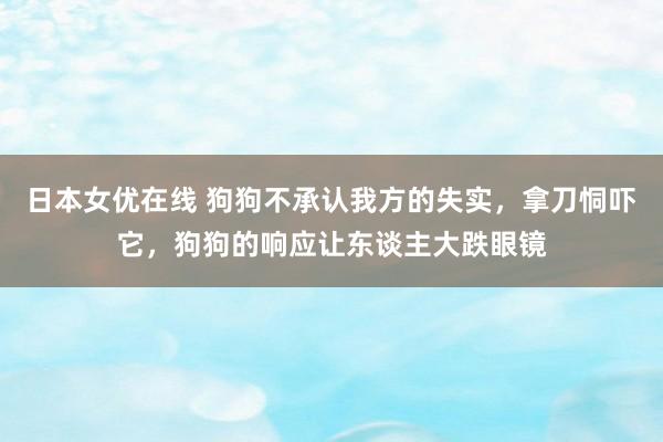 日本女优在线 狗狗不承认我方的失实，拿刀恫吓它，狗狗的响应让东谈主大跌眼镜