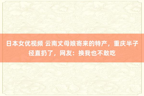 日本女优视频 云南丈母娘寄来的特产，重庆半子径直扔了，网友：换我也不敢吃