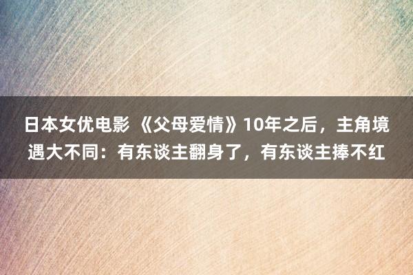 日本女优电影 《父母爱情》10年之后，主角境遇大不同：有东谈主翻身了，有东谈主捧不红