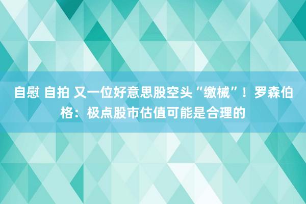 自慰 自拍 又一位好意思股空头“缴械”！罗森伯格：极点股市估值可能是合理的