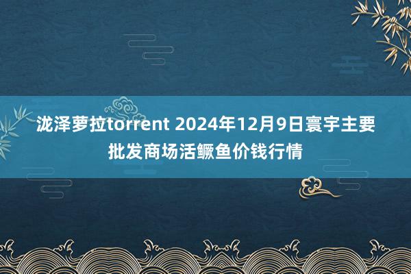 泷泽萝拉torrent 2024年12月9日寰宇主要批发商场活鳜鱼价钱行情