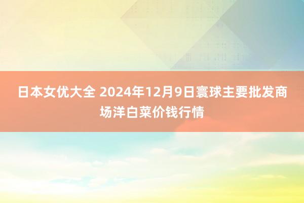 日本女优大全 2024年12月9日寰球主要批发商场洋白菜价钱行情