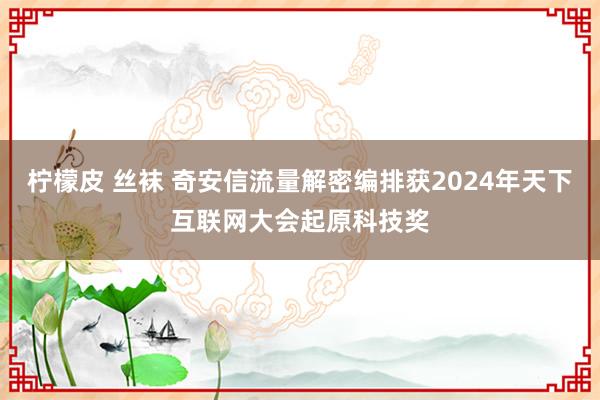 柠檬皮 丝袜 奇安信流量解密编排获2024年天下互联网大会起原科技奖