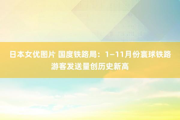 日本女优图片 国度铁路局：1—11月份寰球铁路游客发送量创历史新高