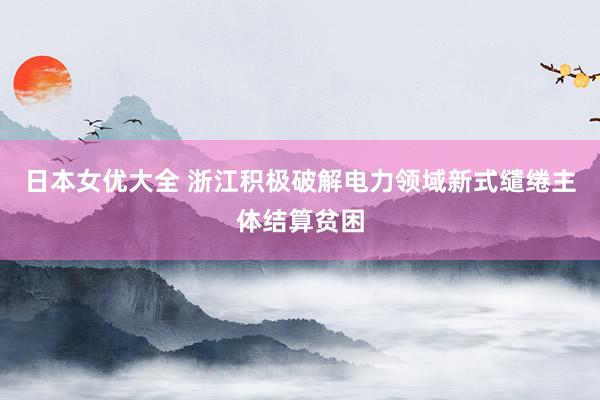 日本女优大全 浙江积极破解电力领域新式缱绻主体结算贫困