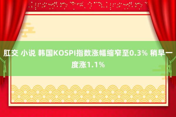 肛交 小说 韩国KOSPI指数涨幅缩窄至0.3% 稍早一度涨1.1%