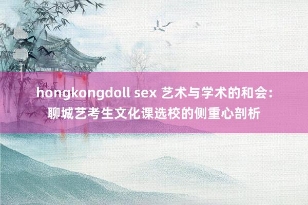 hongkongdoll sex 艺术与学术的和会：聊城艺考生文化课选校的侧重心剖析