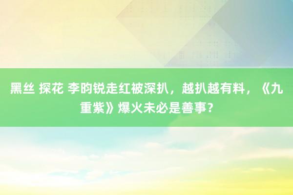 黑丝 探花 李昀锐走红被深扒，越扒越有料，《九重紫》爆火未必是善事？