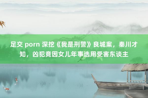 足交 porn 深挖《我是刑警》良城案，秦川才知，凶犯竟因女儿年事选用受害东谈主