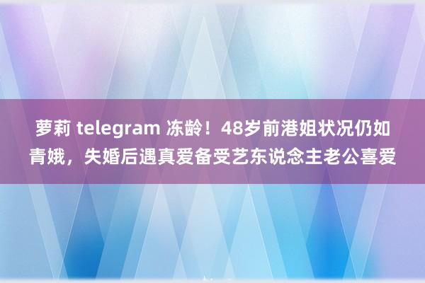 萝莉 telegram 冻龄！48岁前港姐状况仍如青娥，失婚后遇真爱备受艺东说念主老公喜爱