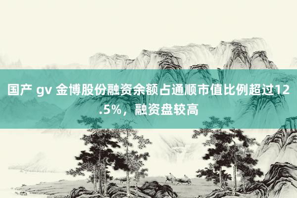 国产 gv 金博股份融资余额占通顺市值比例超过12.5%，融资盘较高