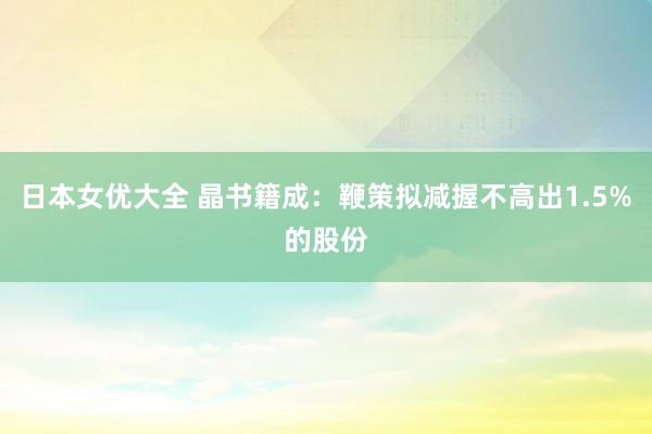 日本女优大全 晶书籍成：鞭策拟减握不高出1.5%的股份