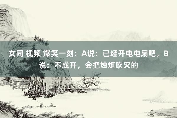 女同 视频 爆笑一刻：A说：已经开电电扇吧，B说：不成开，会把烛炬吹灭的