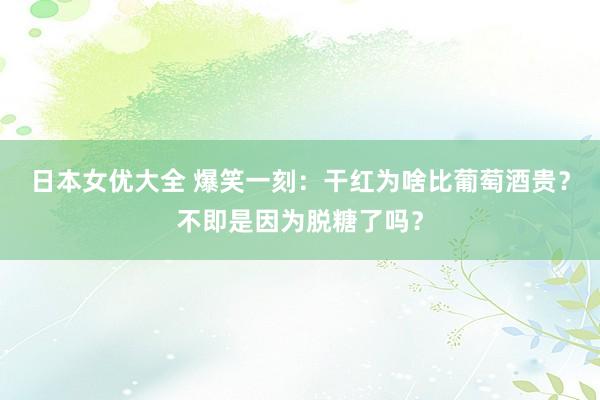 日本女优大全 爆笑一刻：干红为啥比葡萄酒贵？不即是因为脱糖了吗？